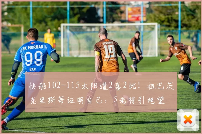 快船102-115太阳遭2喜2忧！祖巴茨克里斯蒂证明自己，5老将引绝望