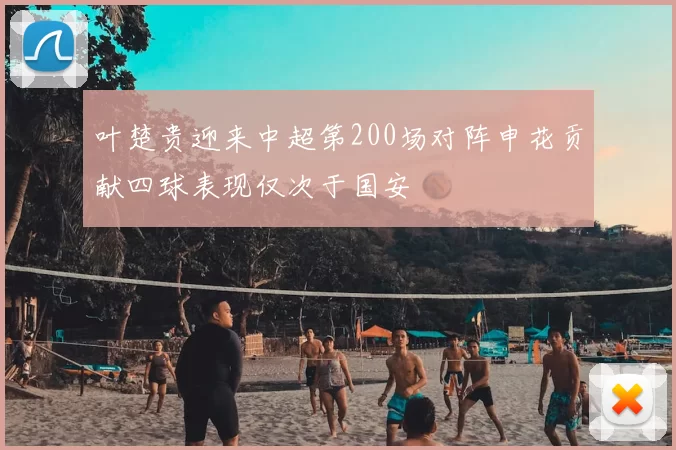叶楚贵迎来中超第200场对阵申花贡献四球表现仅次于国安