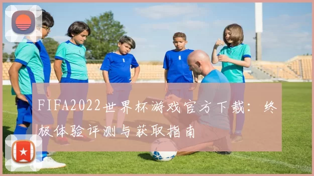 FIFA2022世界杯游戏官方下载：终极体验评测与获取指南