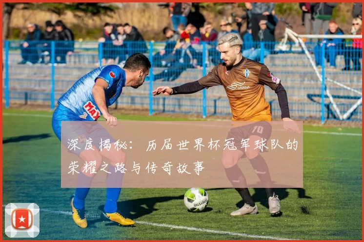 深度揭秘：历届世界杯冠军球队的荣耀之路与传奇故事