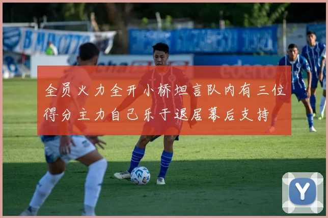 全员火力全开小桥坦言队内有三位得分主力自己乐于退居幕后支持