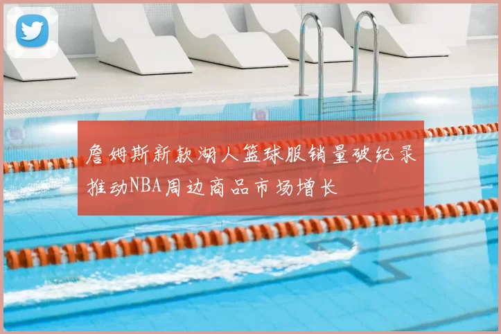 詹姆斯新款湖人篮球服销量破纪录推动NBA周边商品市场增长