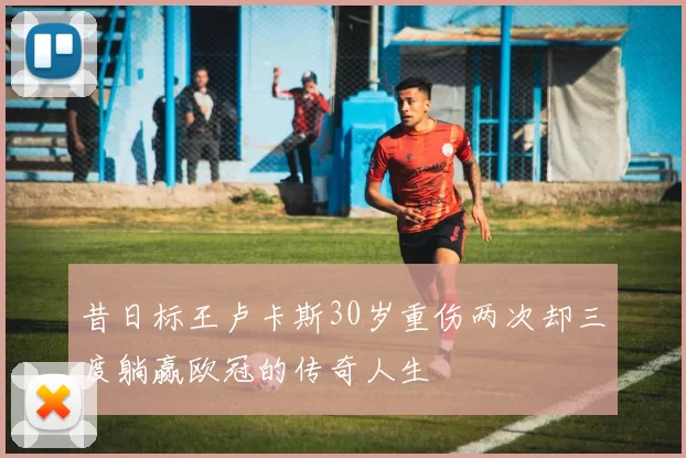 昔日标王卢卡斯30岁重伤两次却三度躺赢欧冠的传奇人生