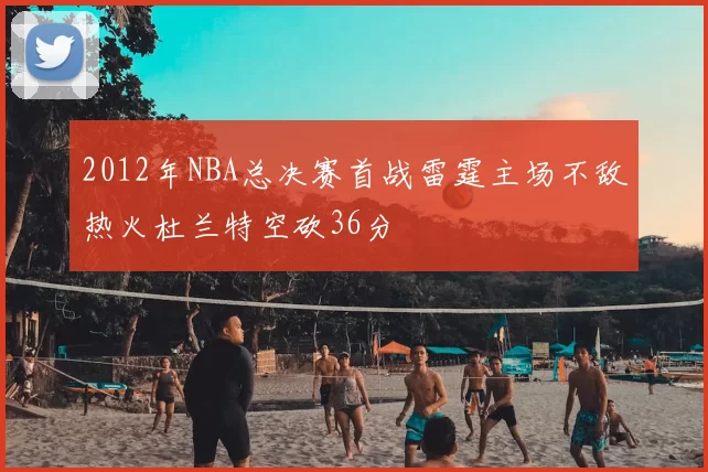 2012年NBA总决赛首战雷霆主场不敌热火杜兰特空砍36分