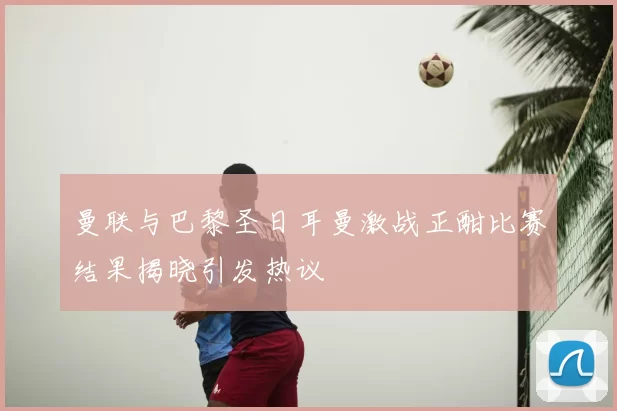 曼联与巴黎圣日耳曼激战正酣比赛结果揭晓引发热议