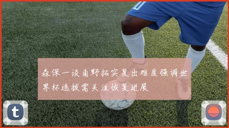 森保一谈南野拓实复出难度强调世界杯选拔需关注恢复进展