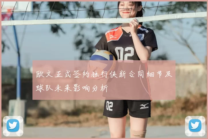 欧文正式签约独行侠新合同细节及球队未来影响分析