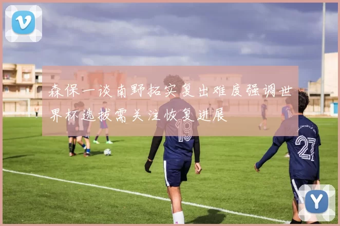 森保一谈南野拓实复出难度强调世界杯选拔需关注恢复进展
