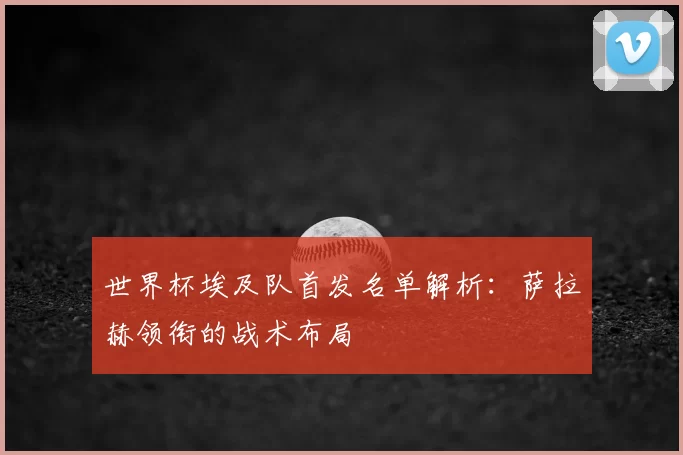 世界杯埃及队首发名单解析：萨拉赫领衔的战术布局