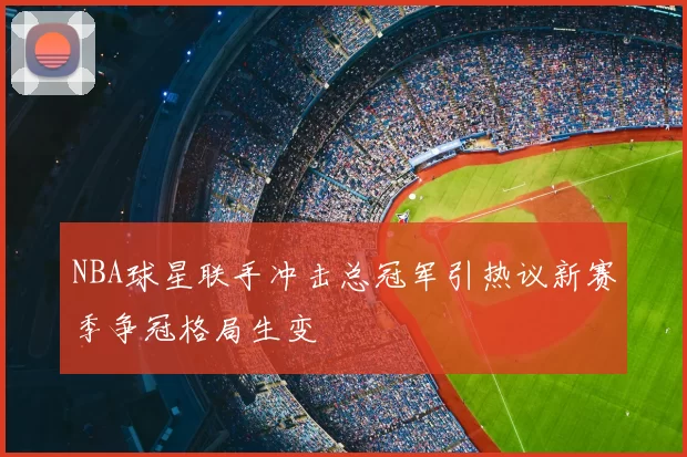 NBA球星联手冲击总冠军引热议新赛季争冠格局生变