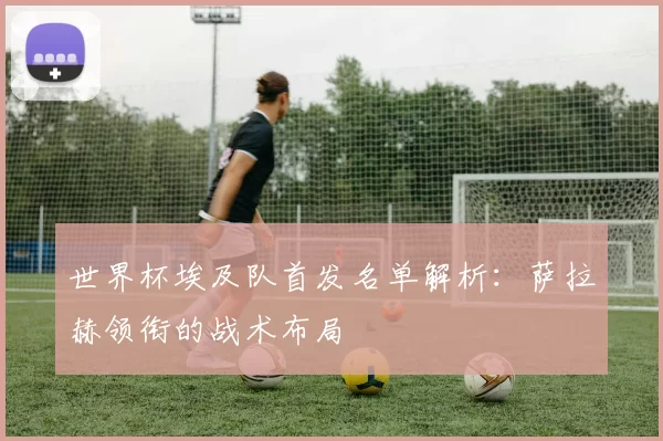 世界杯埃及队首发名单解析：萨拉赫领衔的战术布局