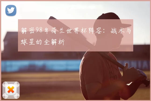 解密98年荷兰世界杯阵容：战术与球星的全解析