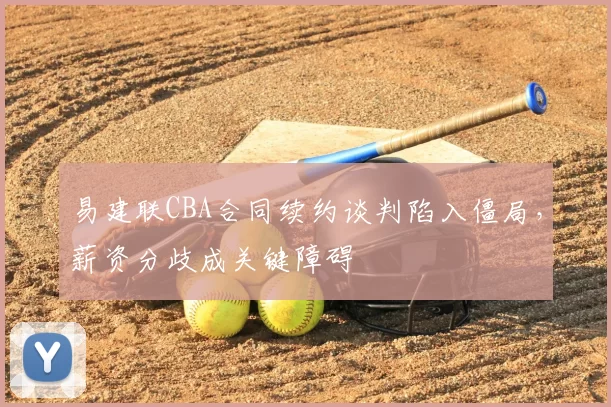 易建联CBA合同续约谈判陷入僵局，薪资分歧成关键障碍