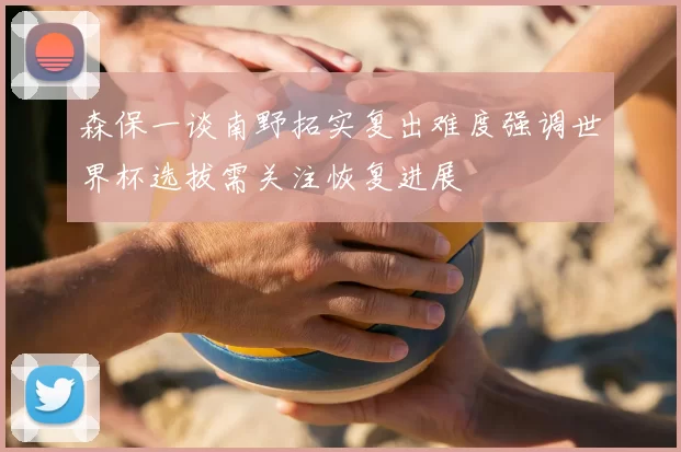 森保一谈南野拓实复出难度强调世界杯选拔需关注恢复进展