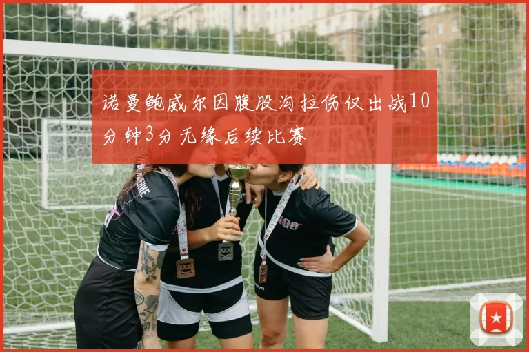 诺曼鲍威尔因腹股沟拉伤仅出战10分钟3分无缘后续比赛