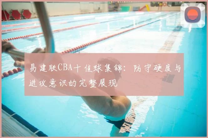 易建联CBA十佳球集锦:防守硬度与进攻意识的完整展现