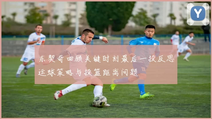 东契奇回顾关键时刻最后一投反思运球策略与投篮距离问题